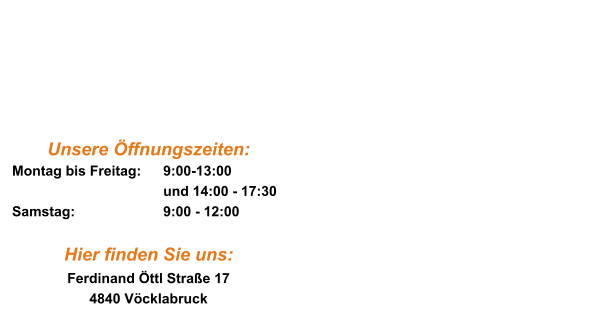 Heading Ea est ullam co in cidi dunt des er unt elit lab ore et qui mi nim. Heading Ea est ullam co in cidi dunt des er unt elit lab ore et qui mi nim. Unsere Öffnungszeiten: Montag bis Freitag:	9:00-13:00 und 14:00 - 17:30 Samstag:			9:00 - 12:00  Hier finden Sie uns: Ferdinand Öttl Straße 17 4840 Vöcklabruck